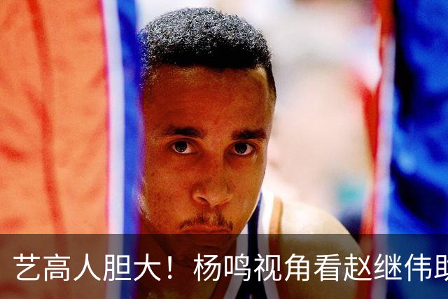 艺高人胆大！杨鸣视角看赵继伟助攻绝杀 进球后拒绝庆祝赶忙回防